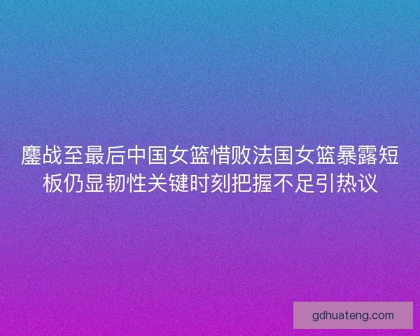 鏖战至最后中国女篮惜败法国女篮暴露短板仍显韧性关键时刻把握不足引热议