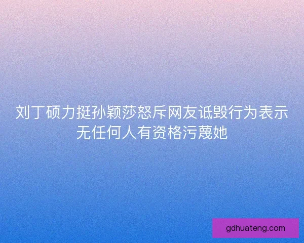 刘丁硕力挺孙颖莎怒斥网友诋毁行为表示无任何人有资格污蔑她