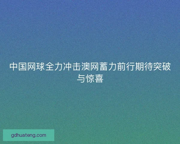 中国网球全力冲击澳网蓄力前行期待突破与惊喜