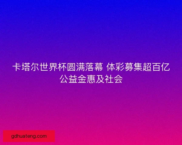 卡塔尔世界杯圆满落幕 体彩募集超百亿公益金惠及社会