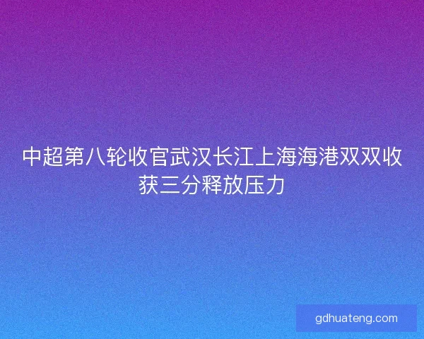 中超第八轮收官武汉长江上海海港双双收获三分释放压力