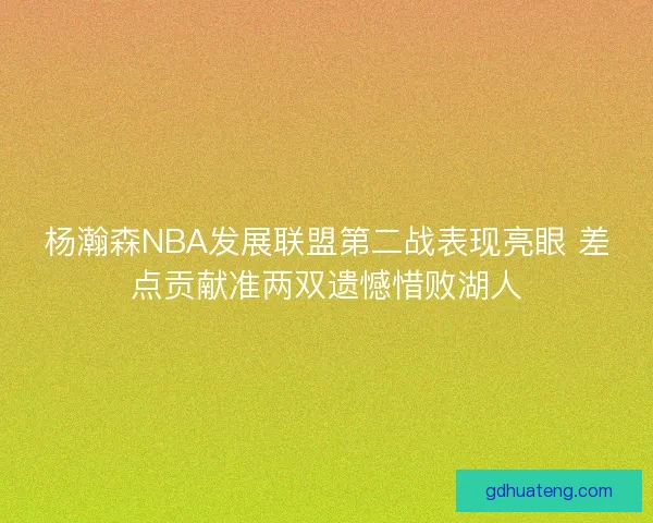 杨瀚森NBA发展联盟第二战表现亮眼 差点贡献准两双遗憾惜败湖人