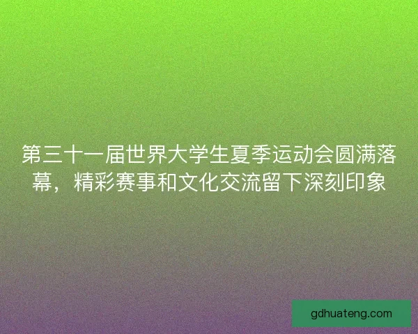 第三十一届世界大学生夏季运动会圆满落幕，精彩赛事和文化交流留下深刻印象