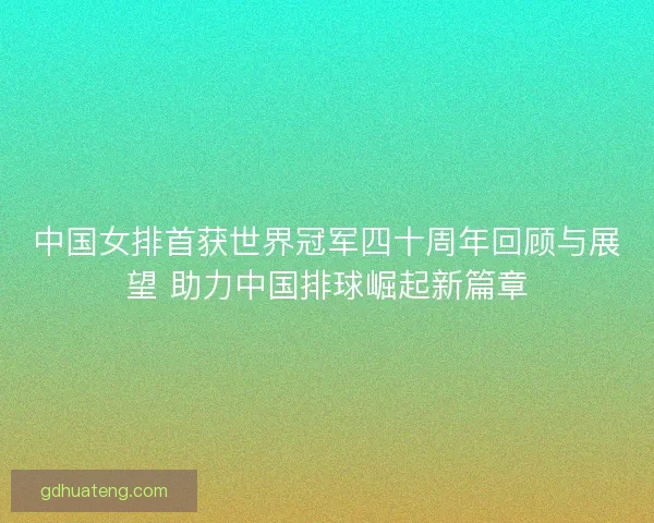 中国女排首获世界冠军四十周年回顾与展望 助力中国排球崛起新篇章