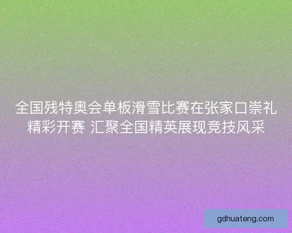 全国残特奥会单板滑雪比赛在张家口崇礼精彩开赛 汇聚全国精英展现竞技风采