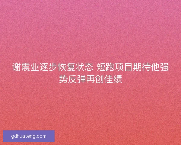 谢震业逐步恢复状态 短跑项目期待他强势反弹再创佳绩