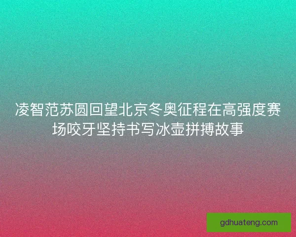 凌智范苏圆回望北京冬奥征程在高强度赛场咬牙坚持书写冰壶拼搏故事
